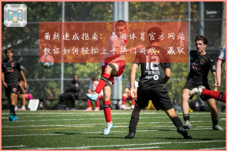 萌新速成指南：易游体育官方网站教你如何轻松上手热门游戏，赢取丰厚奖励