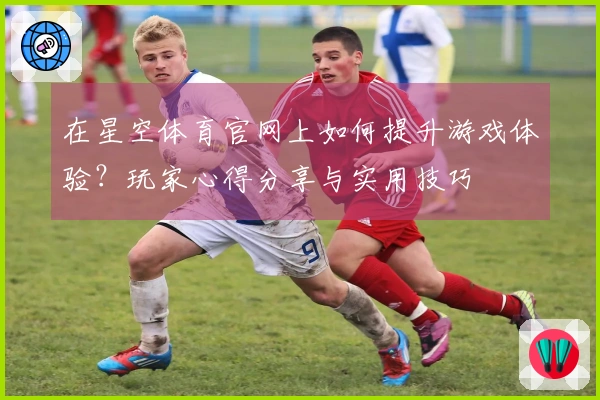 在星空体育官网上如何提升游戏体验？玩家心得分享与实用技巧