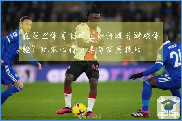 在星空体育官网上如何提升游戏体验？玩家心得分享与实用技巧