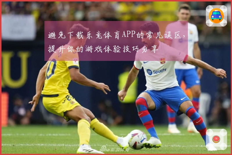 避免下载乐竞体育APP的常见误区，提升你的游戏体验技巧分享