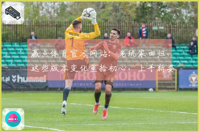 赢点体育官方网站：老玩家回归，这些版本变化重拾初心，上手新姿势快收藏！